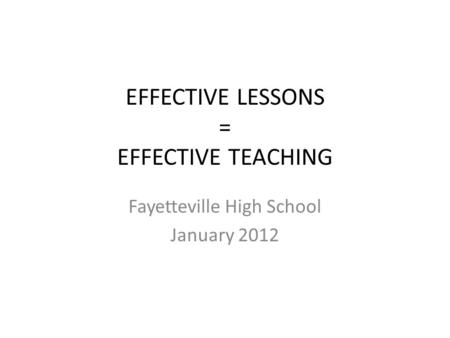 EFFECTIVE LESSONS = EFFECTIVE TEACHING Fayetteville High School January 2012.