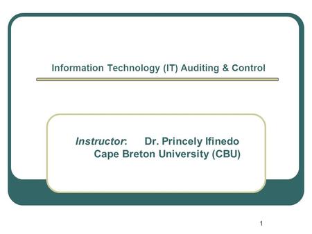 1 Information Technology (IT) Auditing & Control Instructor: Dr. Princely Ifinedo Cape Breton University (CBU)