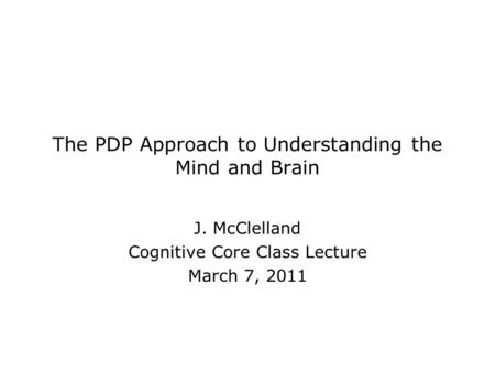 The PDP Approach to Understanding the Mind and Brain J. McClelland Cognitive Core Class Lecture March 7, 2011.