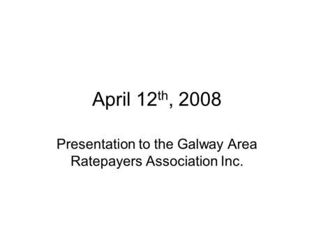 April 12 th, 2008 Presentation to the Galway Area Ratepayers Association Inc.