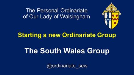 The Personal Ordinariate of Our Lady of Walsingham Starting a new Ordinariate Group The South Wales Group.