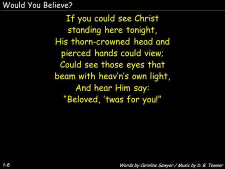 Would You Believe? 1-6 If you could see Christ standing here tonight, His thorn-crowned head and pierced hands could view; Could see those eyes that beam.