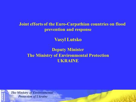 Joint efforts of the Euro-Carpathian countries on flood prevention and response Vasyl Lutsko Deputy Minister The Ministry of Environmental Protection UKRAINE.