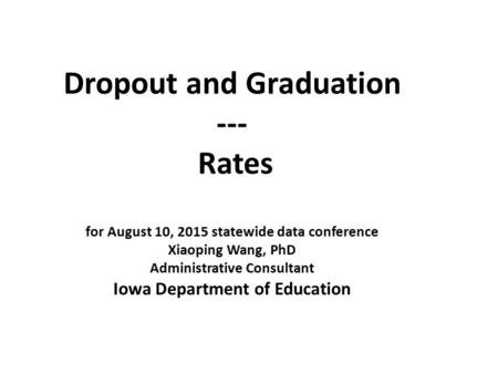 Dropout and Graduation --- Rates for August 10, 2015 statewide data conference Xiaoping Wang, PhD Administrative Consultant Iowa Department of Education.