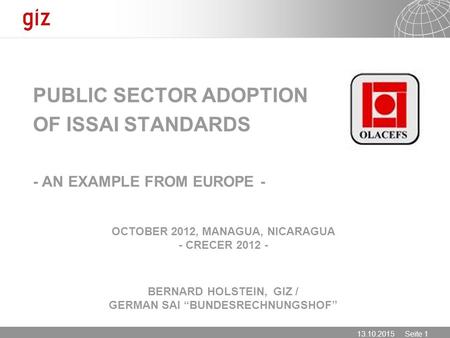 13.10.2015 Seite 1 OCTOBER 2012, MANAGUA, NICARAGUA - CRECER 2012 - BERNARD HOLSTEIN, GIZ / GERMAN SAI “BUNDESRECHNUNGSHOF” PUBLIC SECTOR ADOPTION OF ISSAI.