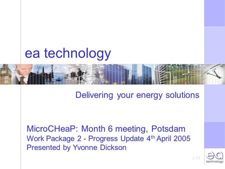 1/15 ea technology Delivering your energy solutions MicroCHeaP: Month 6 meeting, Potsdam Work Package 2 - Progress Update 4 th April 2005 Presented by.