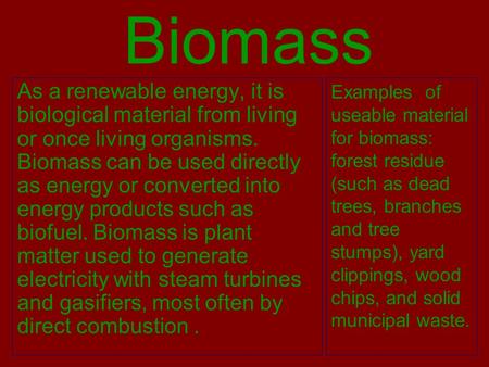 Biomass As a renewable energy, it is biological material from living or once living organisms. Biomass can be used directly as energy or converted into.