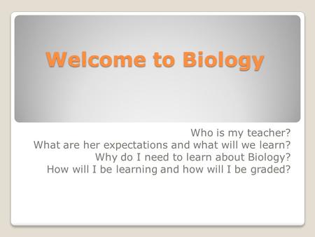 Welcome to Biology Who is my teacher? What are her expectations and what will we learn? Why do I need to learn about Biology? How will I be learning and.