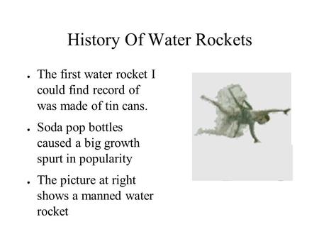 History Of Water Rockets ● The first water rocket I could find record of was made of tin cans. ● Soda pop bottles caused a big growth spurt in popularity.