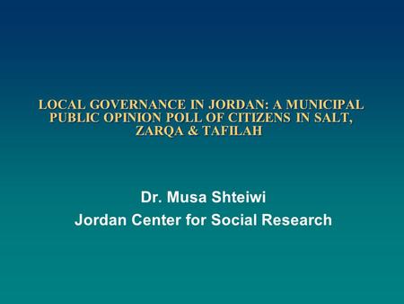 LOCAL GOVERNANCE IN JORDAN: A MUNICIPAL PUBLIC OPINION POLL OF CITIZENS IN SALT, ZARQA & TAFILAH Dr. Musa Shteiwi Jordan Center for Social Research.