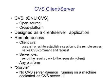 CVS Client/Server CVS (GNU CVS) –Open source –Cross-platform Designed as a client/server application Remote access –Client cvs: uses rsh or ssh to establish.