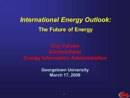 1 Guy Caruso Administrator Energy Information Administration Georgetown University March 17, 2008 International Energy Outlook: The Future of Energy.