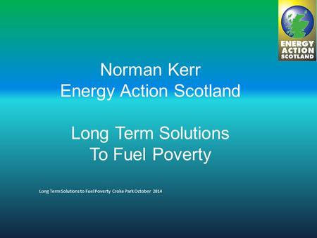 Norman Kerr Energy Action Scotland Long Term Solutions To Fuel Poverty Long Term Solutions to Fuel Poverty Croke Park October 2014.