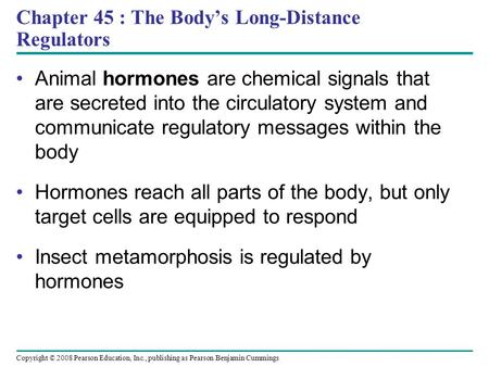 Copyright © 2008 Pearson Education, Inc., publishing as Pearson Benjamin Cummings Chapter 45 : The Body’s Long-Distance Regulators Animal hormones are.