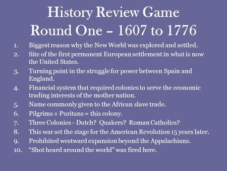 History Review Game Round One – 1607 to 1776 1.Biggest reason why the New World was explored and settled. 2.Site of the first permanent European settlement.