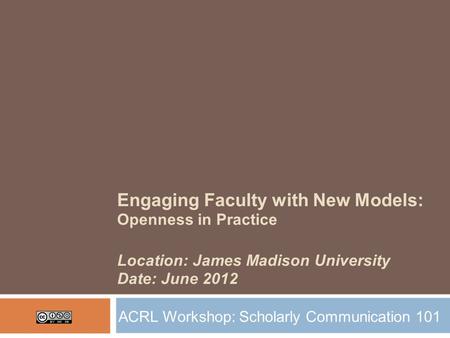 Engaging Faculty with New Models: Openness in Practice Location: James Madison University Date: June 2012 ACRL Workshop: Scholarly Communication 101.