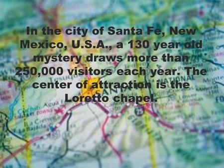 In the city of Santa Fe, New Mexico, U.S.A., a 130 year old mystery draws more than 250,000 visitors each year. The center of attraction is the Loretto.