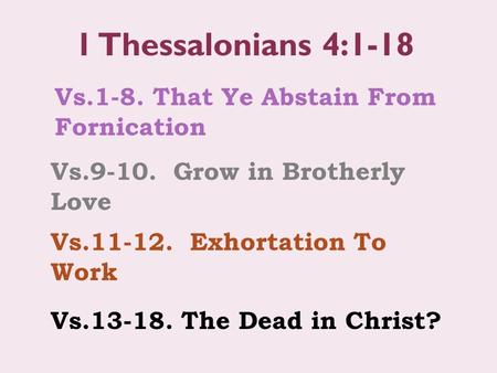 Vs.1-8. That Ye Abstain From Fornication 1 Thessalonians 4:1-18 Vs.9-10. Grow in Brotherly Love Vs.11-12. Exhortation To Work Vs.13-18. The Dead in Christ?