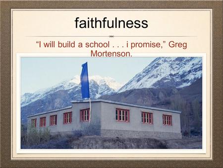 Faithfulness “I will build a school... i promise,” Greg Mortenson.