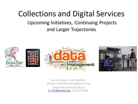 Collections and Digital Services Upcoming Initiatives, Continuing Projects and Larger Trajectories Ray Uzwyshyn, Ph.D. MBA MLIS Director, Collections and.