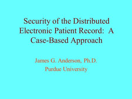 Security of the Distributed Electronic Patient Record: A Case-Based Approach James G. Anderson, Ph.D. Purdue University.