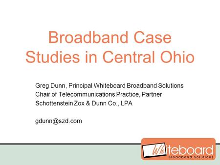 Broadband Case Studies in Central Ohio Greg Dunn, Principal Whiteboard Broadband Solutions Chair of Telecommunications Practice, Partner Schottenstein.