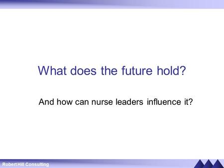 Robert Hill Consulting What does the future hold? And how can nurse leaders influence it?