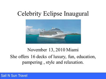 Sail N Sun Travel Celebrity Eclipse Inaugural November 13, 2010 Miami She offers 16 decks of luxury, fun, education, pampering, style and relaxation.