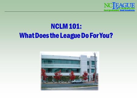 NCLM 101: What Does the League Do For You?. Introduction – Mission The mission of the League is to enhance the quality of life in municipalities through.