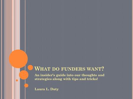 W HAT DO FUNDERS WANT ? An insider’s guide into our thoughts and strategies along with tips and tricks! Laura L. Duty.