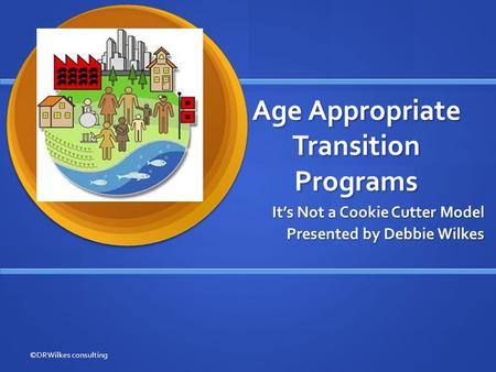 Age Appropriate Transition Programs It’s Not a Cookie Cutter Model Presented by Debbie Wilkes ©DRWilkes consulting.