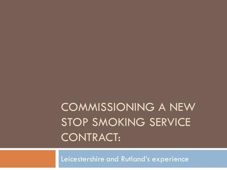 COMMISSIONING A NEW STOP SMOKING SERVICE CONTRACT: Leicestershire and Rutland’s experience.