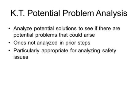 K.T. Potential Problem Analysis Analyze potential solutions to see if there are potential problems that could arise Ones not analyzed in prior steps Particularly.