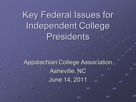 Key Federal Issues for Independent College Presidents Appalachian College Association Asheville, NC June 14, 2011.