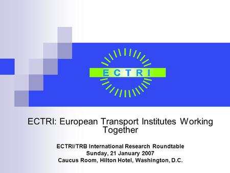 ECTRI: European Transport Institutes Working Together ECTRI/TRB International Research Roundtable Sunday, 21 January 2007 Caucus Room, Hilton Hotel, Washington,