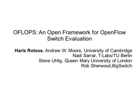 OFLOPS: An Open Framework for OpenFlow Switch Evaluation Haris Rotsos, Andrew W. Moore, University of Cambridge Nadi Sarrar, T-Labs/TU Berlin Steve Uhlig,