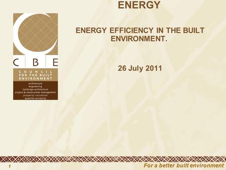 For a better built environment 1 CBE PRESENTATION TO PORTFOLIO COMMITTEE ON ENERGY ENERGY EFFICIENCY IN THE BUILT ENVIRONMENT. 26 July 2011.