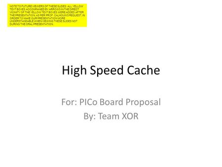 High Speed Cache For: PICo Board Proposal By: Team XOR NOTE TO FUTURE VIEWERS OF THESE SLIDES: ALL YELLOW TEXT BOXES ACCOMPANIED BY ARROWS IN THE DIRECT.