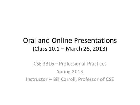 Oral and Online Presentations (Class 10.1 – March 26, 2013) CSE 3316 – Professional Practices Spring 2013 Instructor – Bill Carroll, Professor of CSE.