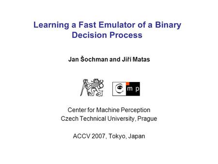 Learning a Fast Emulator of a Binary Decision Process Center for Machine Perception Czech Technical University, Prague ACCV 2007, Tokyo, Japan Jan Šochman.