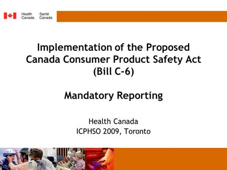 Implementation of the Proposed Canada Consumer Product Safety Act (Bill C-6) Mandatory Reporting Health Canada ICPHSO 2009, Toronto.