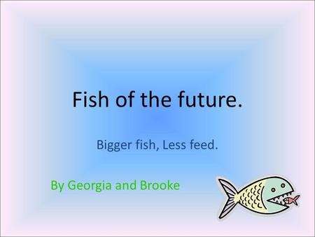 Fish of the future. Bigger fish, Less feed. By Georgia and Brooke.