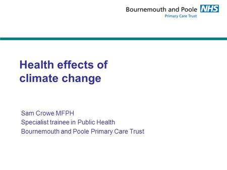 Health effects of climate change Sam Crowe MFPH Specialist trainee in Public Health Bournemouth and Poole Primary Care Trust.