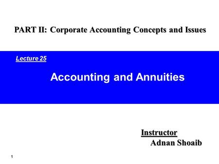 1 Accounting and Annuities Instructor Adnan Shoaib PART II: Corporate Accounting Concepts and Issues Lecture 25.