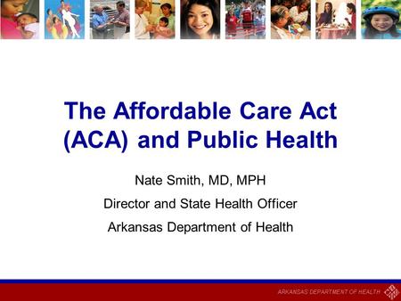 The Affordable Care Act (ACA) and Public Health Nate Smith, MD, MPH Director and State Health Officer Arkansas Department of Health.