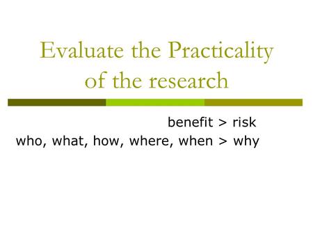 Evaluate the Practicality of the research benefit > risk who, what, how, where, when > why.