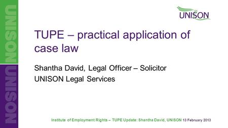 Institute of Employment Rights – TUPE Update: Shantha David, UNISON 13 February 2013 TUPE – practical application of case law Shantha David, Legal Officer.