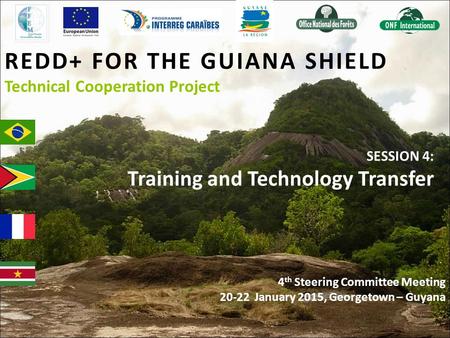 REDD+ FOR THE GUIANA SHIELD Technical Cooperation Project SESSION 4: Training and Technology Transfer 4 th Steering Committee Meeting 20-22 January 2015,