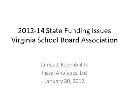 2012-14 State Funding Issues Virginia School Board Association James J. Regimbal Jr. Fiscal Analytics, Ltd January 30, 2012.