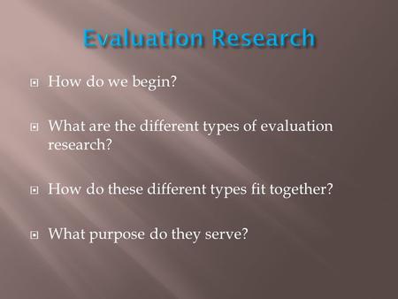  How do we begin?  What are the different types of evaluation research?  How do these different types fit together?  What purpose do they serve?